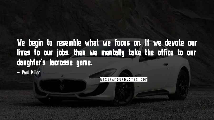 Paul Miller Quotes: We begin to resemble what we focus on. If we devote our lives to our jobs, then we mentally take the office to our daughter's lacrosse game.