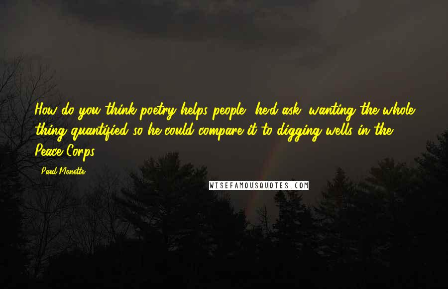 Paul Monette Quotes: How do you think poetry helps people? he'd ask, wanting the whole thing quantified so he could compare it to digging wells in the Peace Corps.