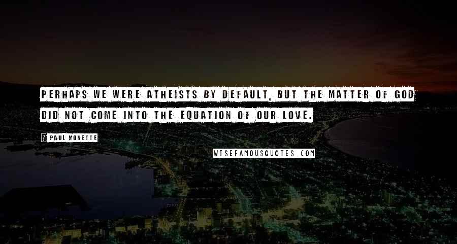 Paul Monette Quotes: Perhaps we were atheists by default, but the matter of God did not come into the equation of our love.