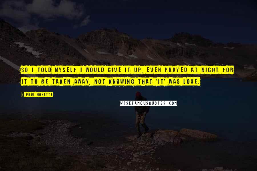 Paul Monette Quotes: So I told myself I would give it up, even prayed at night for it to be taken away, not knowing that 'it' was love.