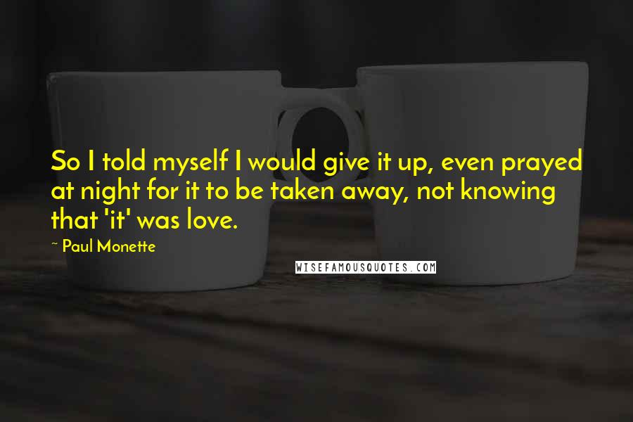 Paul Monette Quotes: So I told myself I would give it up, even prayed at night for it to be taken away, not knowing that 'it' was love.