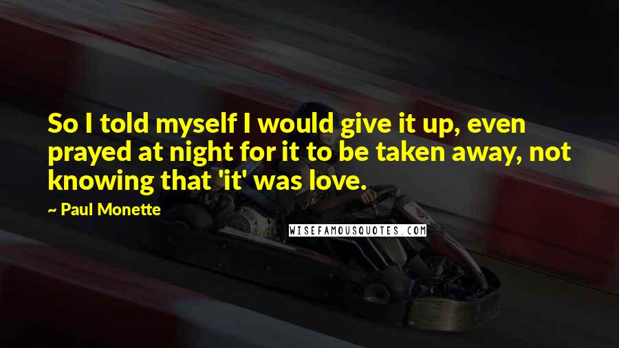 Paul Monette Quotes: So I told myself I would give it up, even prayed at night for it to be taken away, not knowing that 'it' was love.