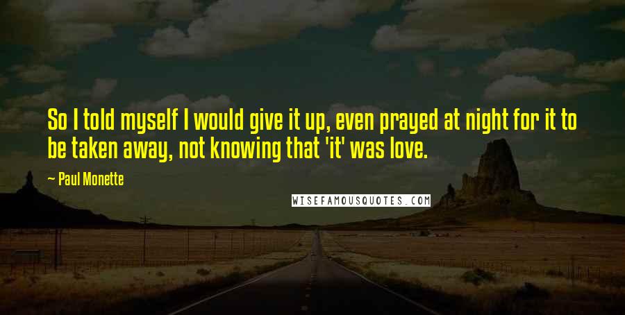 Paul Monette Quotes: So I told myself I would give it up, even prayed at night for it to be taken away, not knowing that 'it' was love.