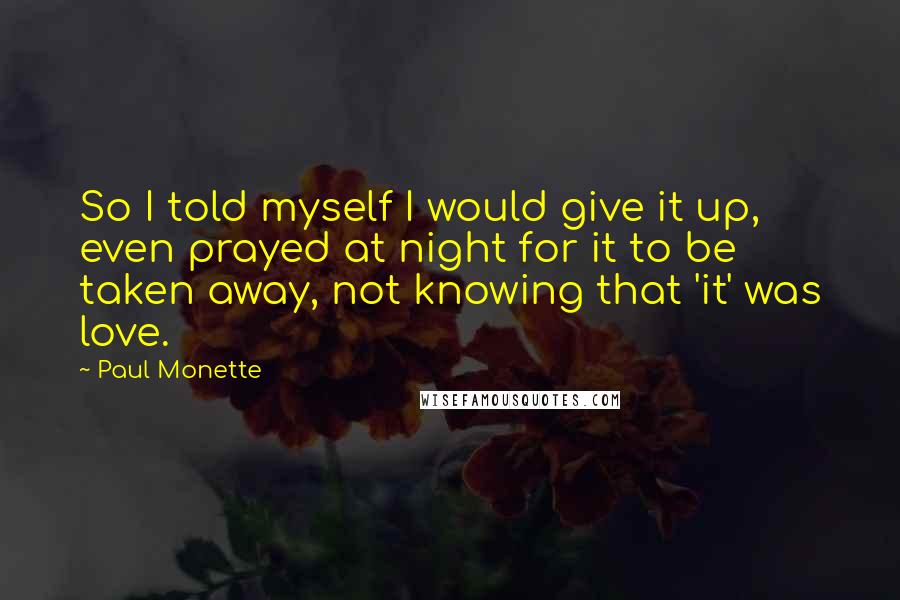 Paul Monette Quotes: So I told myself I would give it up, even prayed at night for it to be taken away, not knowing that 'it' was love.
