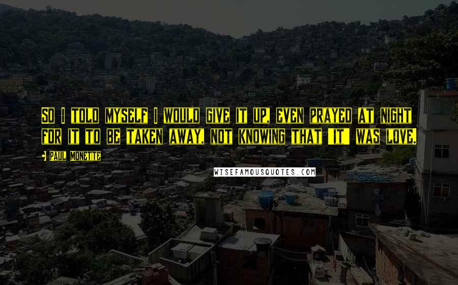 Paul Monette Quotes: So I told myself I would give it up, even prayed at night for it to be taken away, not knowing that 'it' was love.