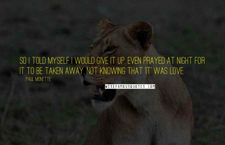 Paul Monette Quotes: So I told myself I would give it up, even prayed at night for it to be taken away, not knowing that 'it' was love.