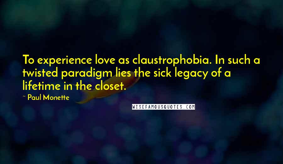 Paul Monette Quotes: To experience love as claustrophobia. In such a twisted paradigm lies the sick legacy of a lifetime in the closet.