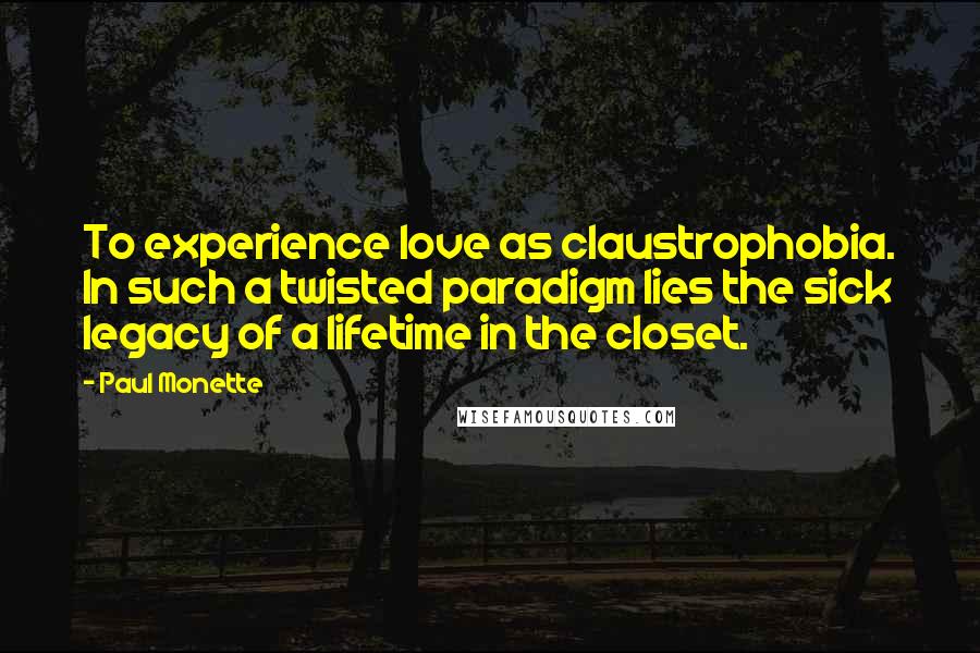 Paul Monette Quotes: To experience love as claustrophobia. In such a twisted paradigm lies the sick legacy of a lifetime in the closet.