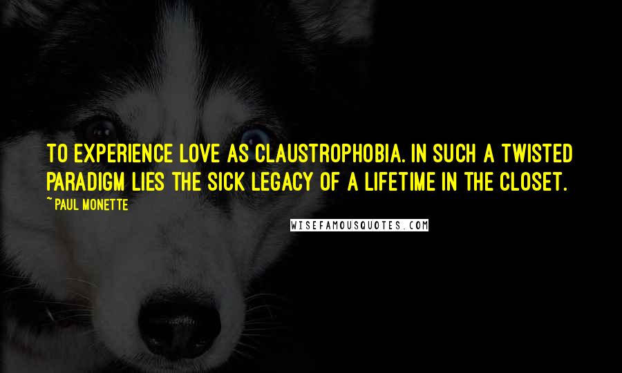 Paul Monette Quotes: To experience love as claustrophobia. In such a twisted paradigm lies the sick legacy of a lifetime in the closet.