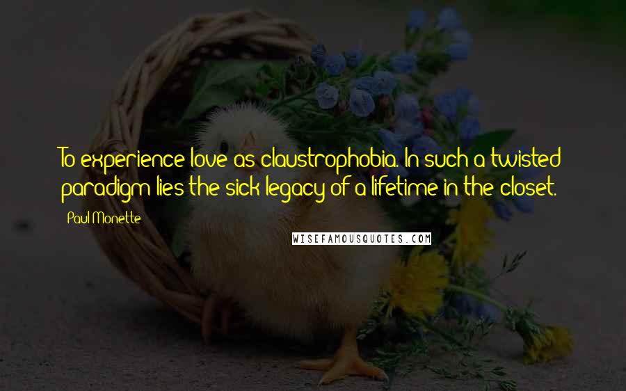 Paul Monette Quotes: To experience love as claustrophobia. In such a twisted paradigm lies the sick legacy of a lifetime in the closet.