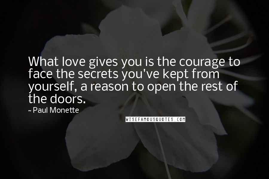 Paul Monette Quotes: What love gives you is the courage to face the secrets you've kept from yourself, a reason to open the rest of the doors.