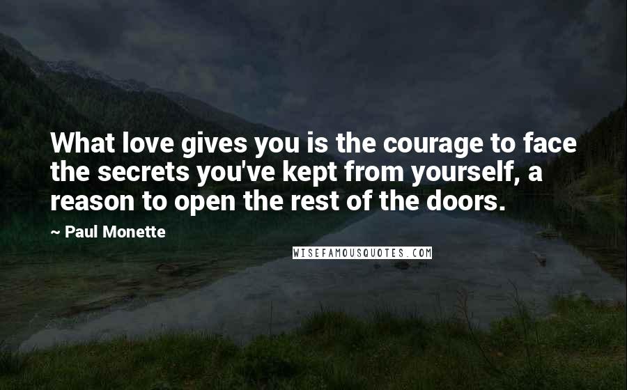 Paul Monette Quotes: What love gives you is the courage to face the secrets you've kept from yourself, a reason to open the rest of the doors.