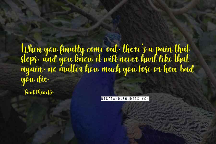 Paul Monette Quotes: When you finally come out, there's a pain that stops, and you know it will never hurt like that again, no matter how much you lose or how bad you die.