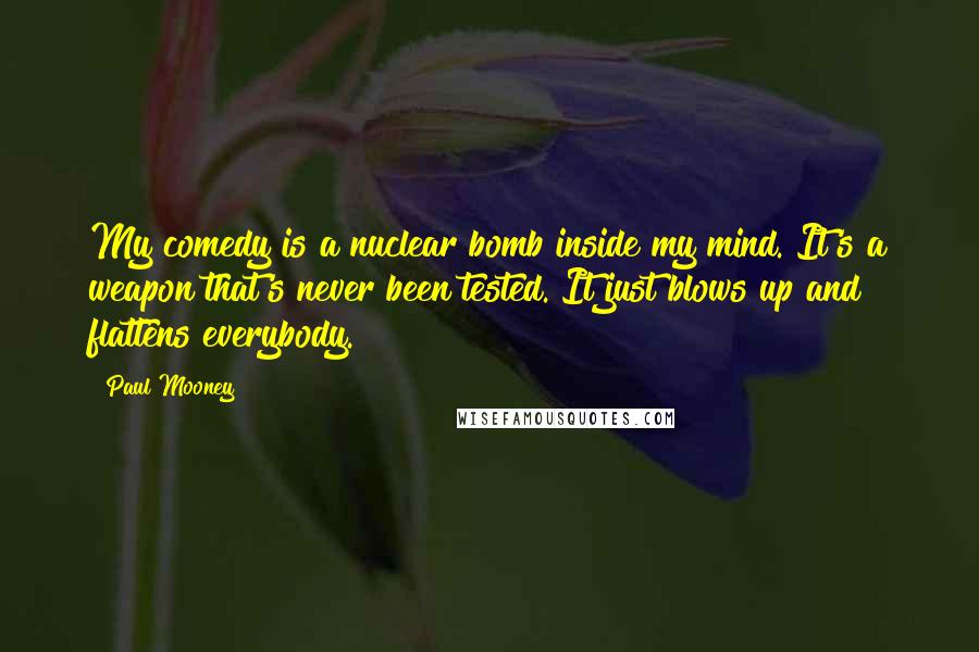 Paul Mooney Quotes: My comedy is a nuclear bomb inside my mind. It's a weapon that's never been tested. It just blows up and flattens everybody.