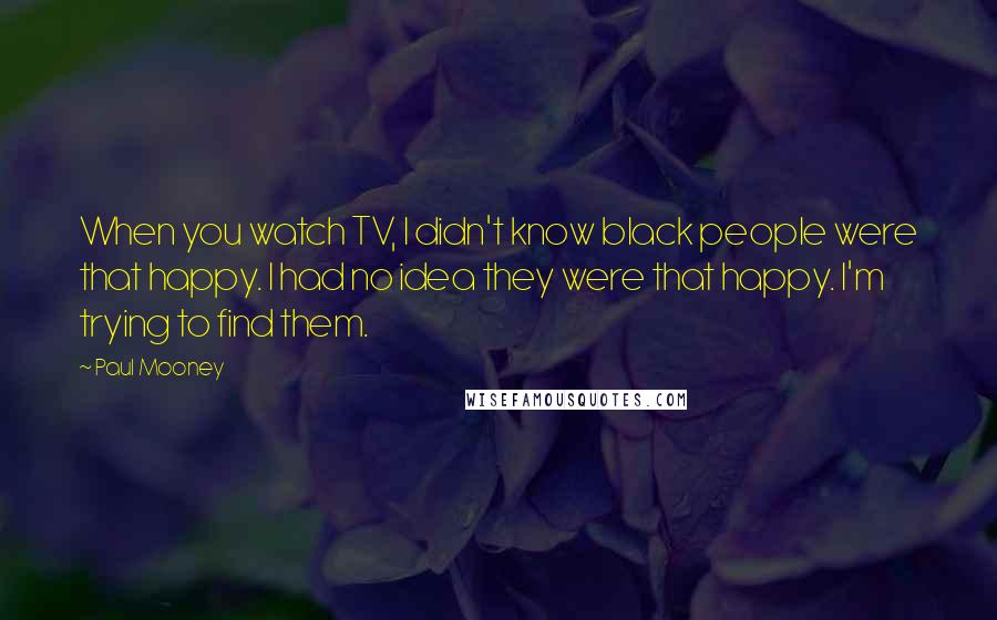 Paul Mooney Quotes: When you watch TV, I didn't know black people were that happy. I had no idea they were that happy. I'm trying to find them.