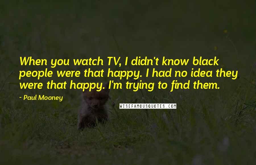 Paul Mooney Quotes: When you watch TV, I didn't know black people were that happy. I had no idea they were that happy. I'm trying to find them.