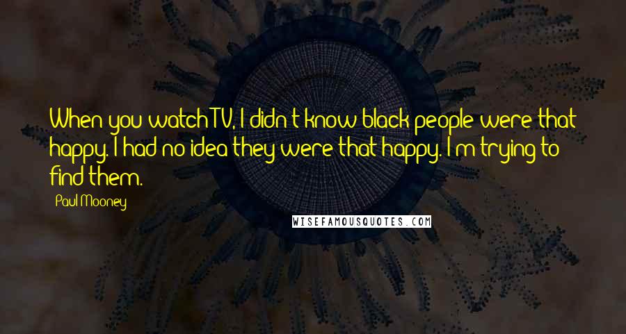 Paul Mooney Quotes: When you watch TV, I didn't know black people were that happy. I had no idea they were that happy. I'm trying to find them.