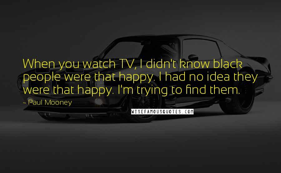 Paul Mooney Quotes: When you watch TV, I didn't know black people were that happy. I had no idea they were that happy. I'm trying to find them.