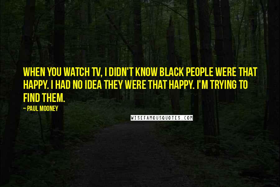 Paul Mooney Quotes: When you watch TV, I didn't know black people were that happy. I had no idea they were that happy. I'm trying to find them.