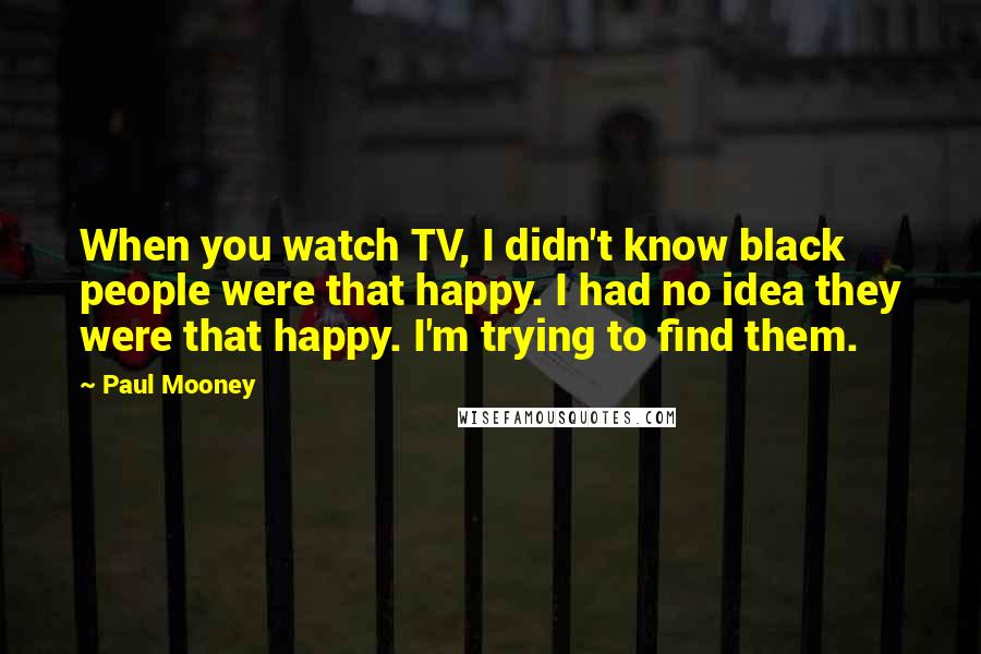 Paul Mooney Quotes: When you watch TV, I didn't know black people were that happy. I had no idea they were that happy. I'm trying to find them.