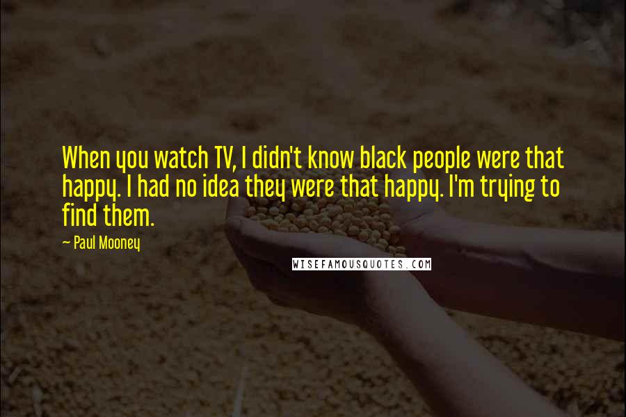 Paul Mooney Quotes: When you watch TV, I didn't know black people were that happy. I had no idea they were that happy. I'm trying to find them.