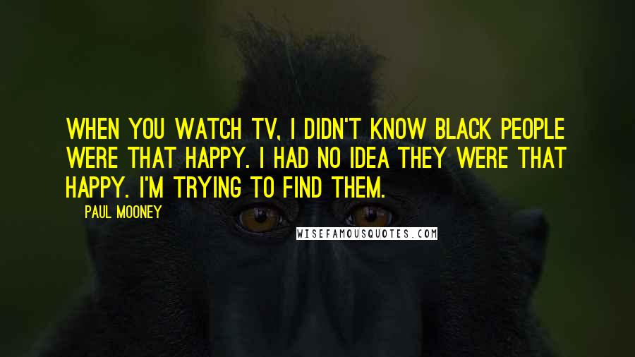 Paul Mooney Quotes: When you watch TV, I didn't know black people were that happy. I had no idea they were that happy. I'm trying to find them.