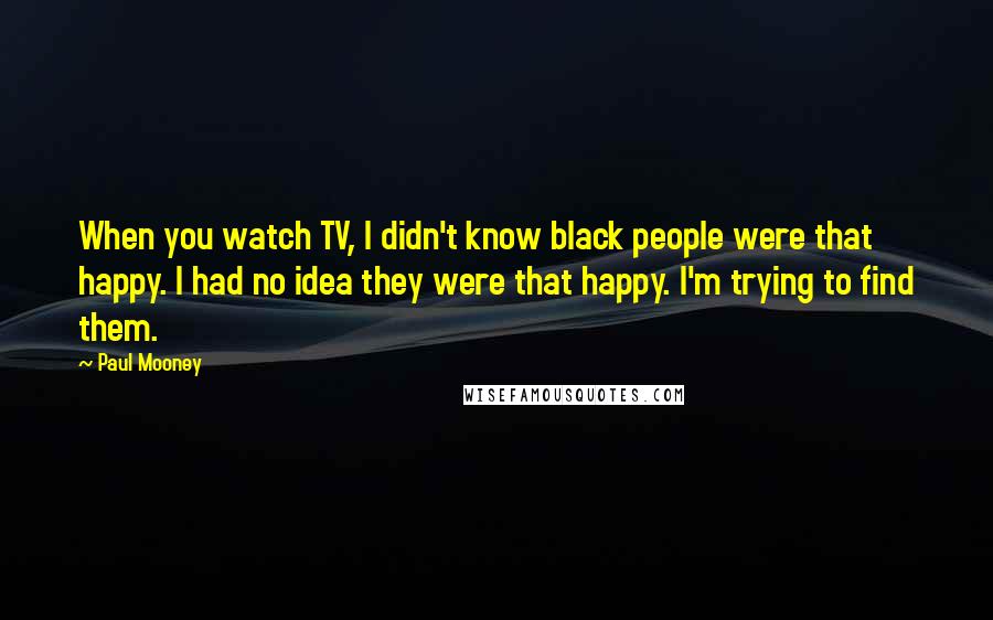 Paul Mooney Quotes: When you watch TV, I didn't know black people were that happy. I had no idea they were that happy. I'm trying to find them.
