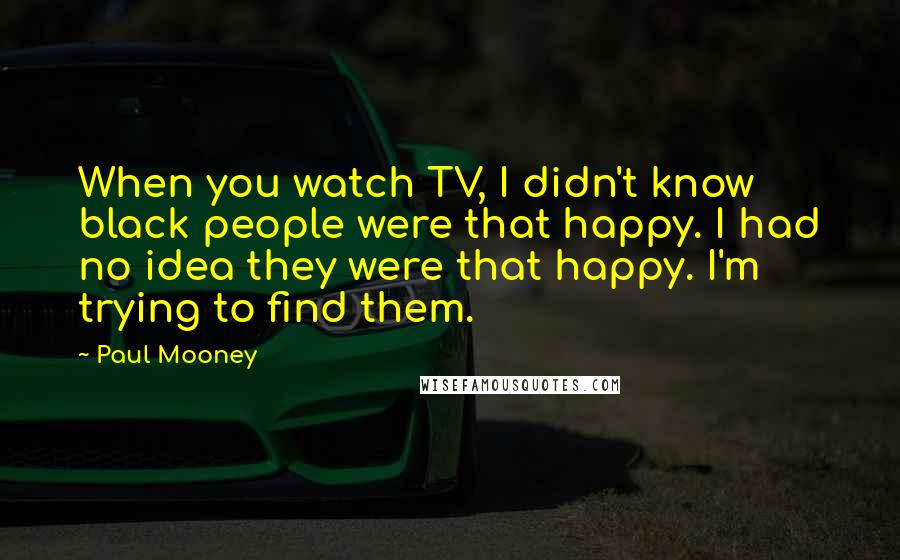 Paul Mooney Quotes: When you watch TV, I didn't know black people were that happy. I had no idea they were that happy. I'm trying to find them.