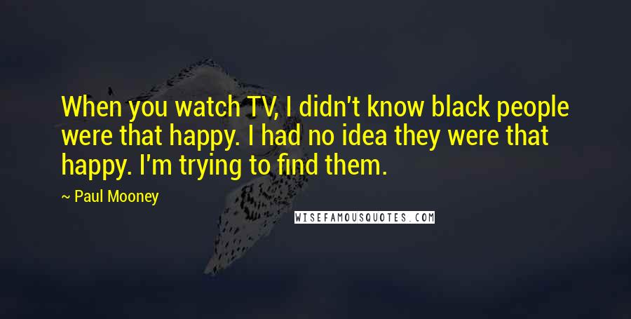 Paul Mooney Quotes: When you watch TV, I didn't know black people were that happy. I had no idea they were that happy. I'm trying to find them.