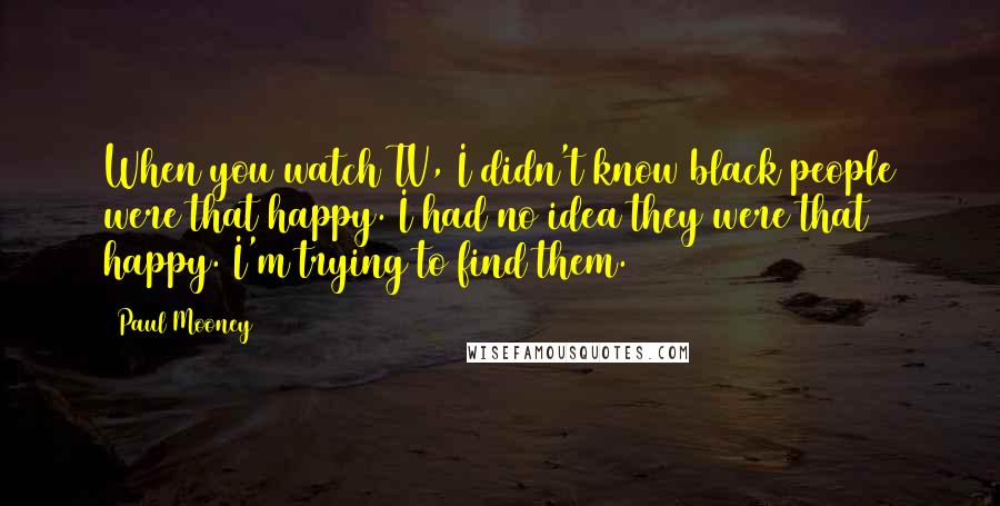 Paul Mooney Quotes: When you watch TV, I didn't know black people were that happy. I had no idea they were that happy. I'm trying to find them.