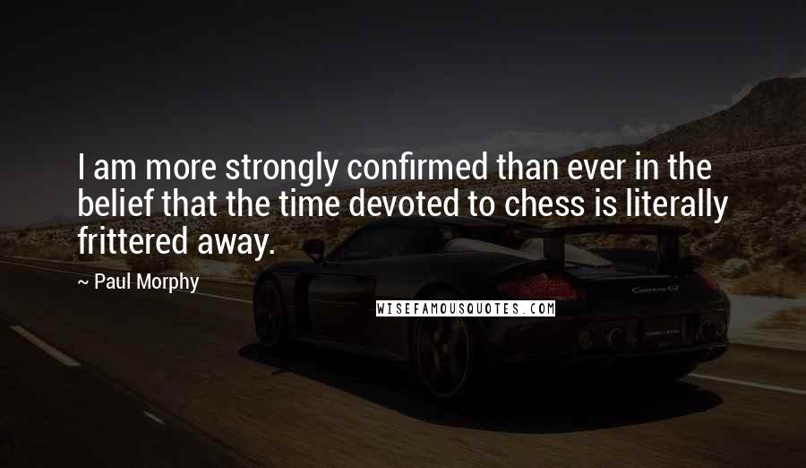 Paul Morphy Quotes: I am more strongly confirmed than ever in the belief that the time devoted to chess is literally frittered away.