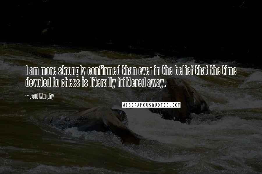 Paul Morphy Quotes: I am more strongly confirmed than ever in the belief that the time devoted to chess is literally frittered away.