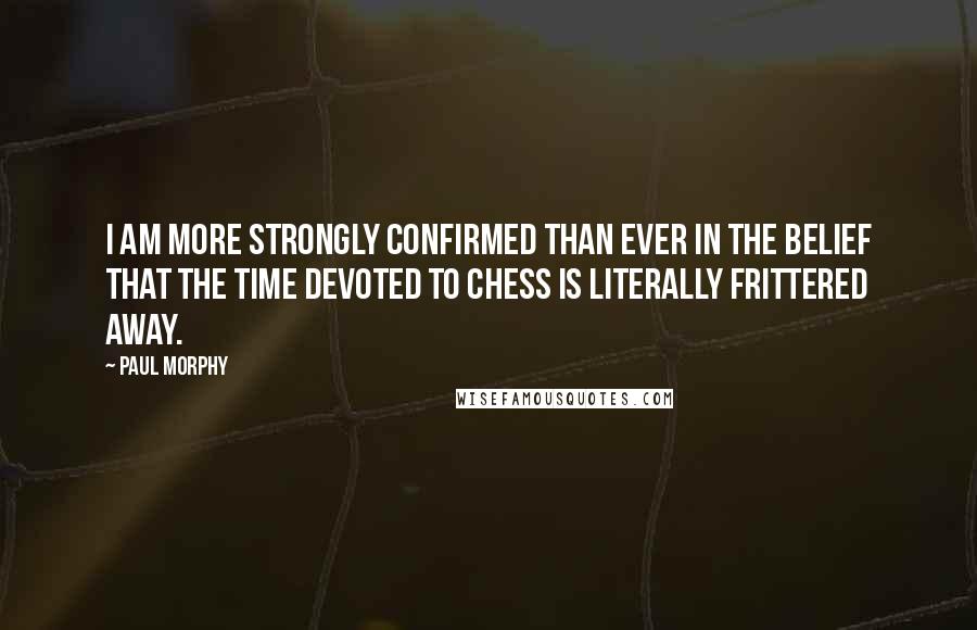 Paul Morphy Quotes: I am more strongly confirmed than ever in the belief that the time devoted to chess is literally frittered away.