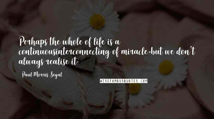 Paul Morris Segal Quotes: Perhaps the whole of life is a continuousinterconnecting of miracle,but we don't always realise it.