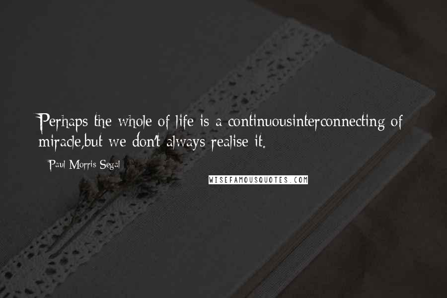 Paul Morris Segal Quotes: Perhaps the whole of life is a continuousinterconnecting of miracle,but we don't always realise it.