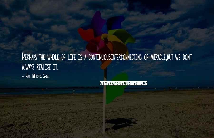 Paul Morris Segal Quotes: Perhaps the whole of life is a continuousinterconnecting of miracle,but we don't always realise it.
