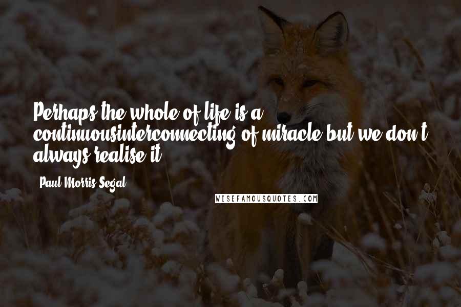 Paul Morris Segal Quotes: Perhaps the whole of life is a continuousinterconnecting of miracle,but we don't always realise it.