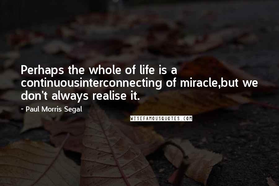 Paul Morris Segal Quotes: Perhaps the whole of life is a continuousinterconnecting of miracle,but we don't always realise it.