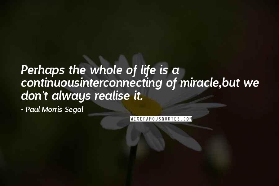 Paul Morris Segal Quotes: Perhaps the whole of life is a continuousinterconnecting of miracle,but we don't always realise it.