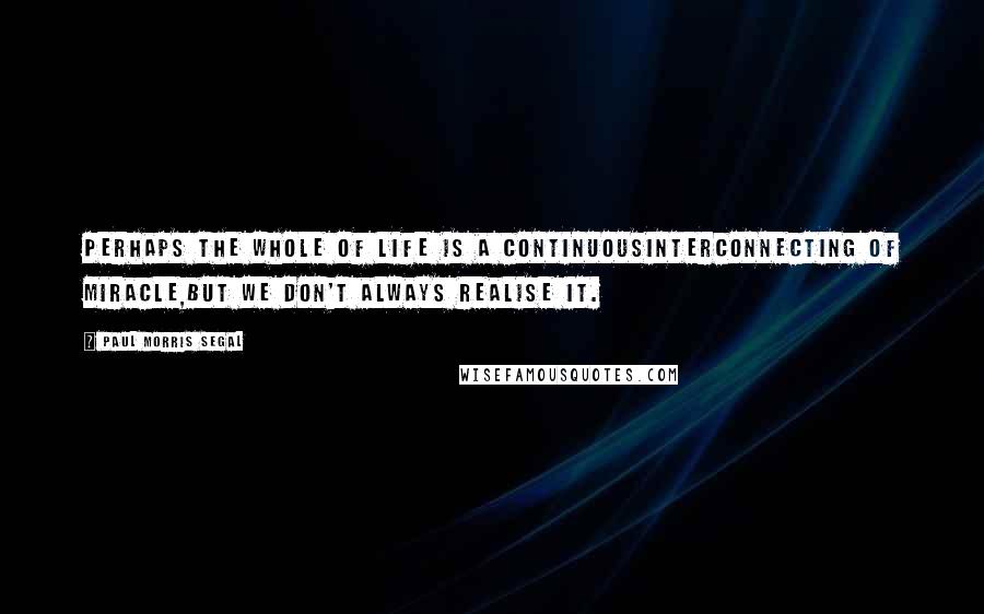 Paul Morris Segal Quotes: Perhaps the whole of life is a continuousinterconnecting of miracle,but we don't always realise it.