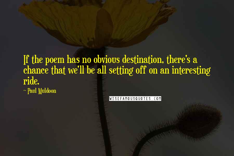 Paul Muldoon Quotes: If the poem has no obvious destination, there's a chance that we'll be all setting off on an interesting ride.