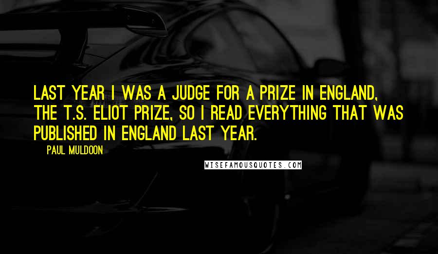 Paul Muldoon Quotes: Last year I was a judge for a prize in England, the T.S. Eliot Prize, so I read everything that was published in England last year.