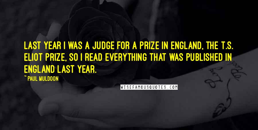 Paul Muldoon Quotes: Last year I was a judge for a prize in England, the T.S. Eliot Prize, so I read everything that was published in England last year.