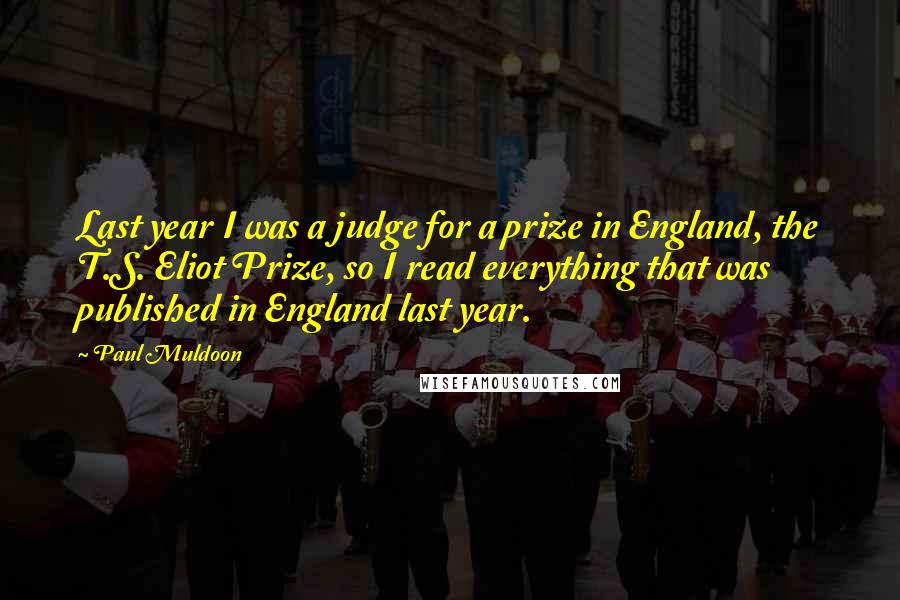 Paul Muldoon Quotes: Last year I was a judge for a prize in England, the T.S. Eliot Prize, so I read everything that was published in England last year.