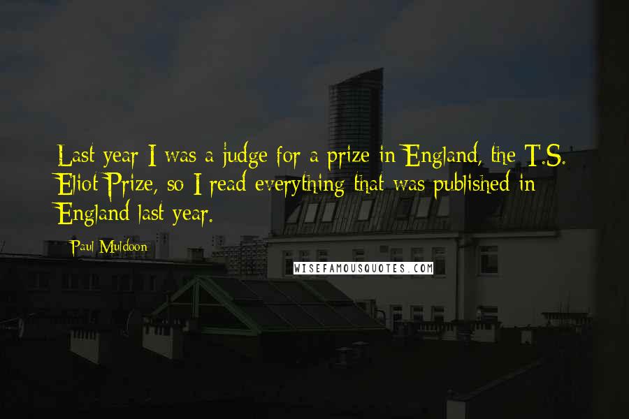 Paul Muldoon Quotes: Last year I was a judge for a prize in England, the T.S. Eliot Prize, so I read everything that was published in England last year.