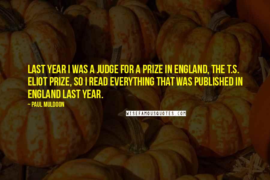 Paul Muldoon Quotes: Last year I was a judge for a prize in England, the T.S. Eliot Prize, so I read everything that was published in England last year.