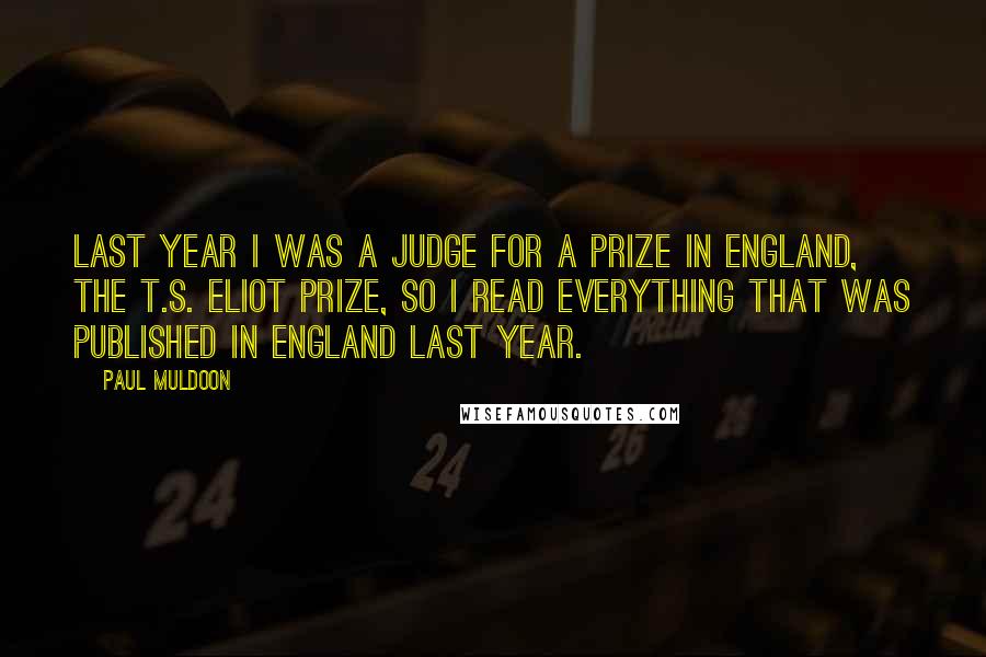 Paul Muldoon Quotes: Last year I was a judge for a prize in England, the T.S. Eliot Prize, so I read everything that was published in England last year.