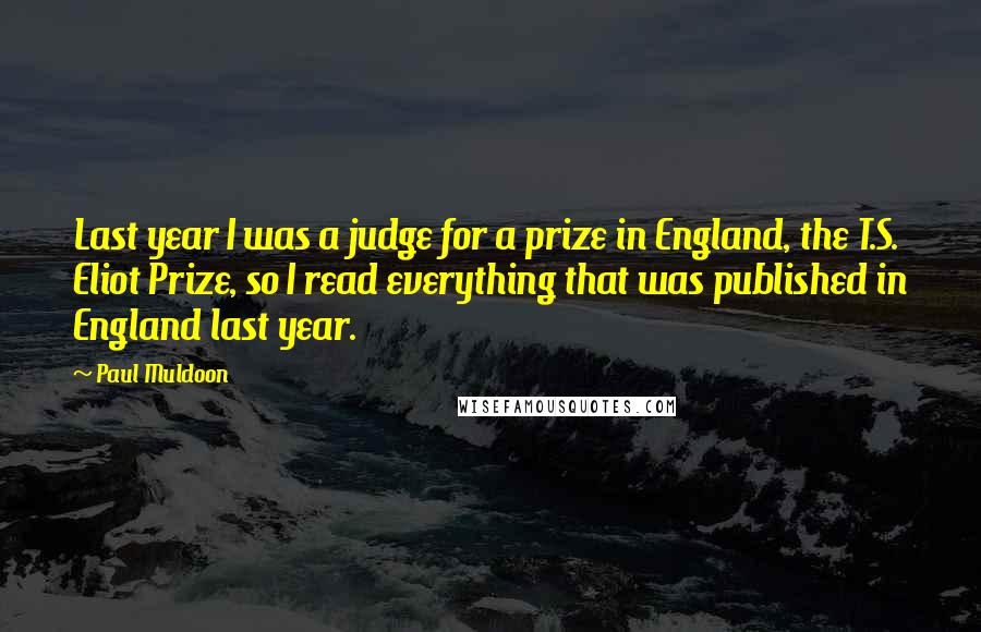 Paul Muldoon Quotes: Last year I was a judge for a prize in England, the T.S. Eliot Prize, so I read everything that was published in England last year.