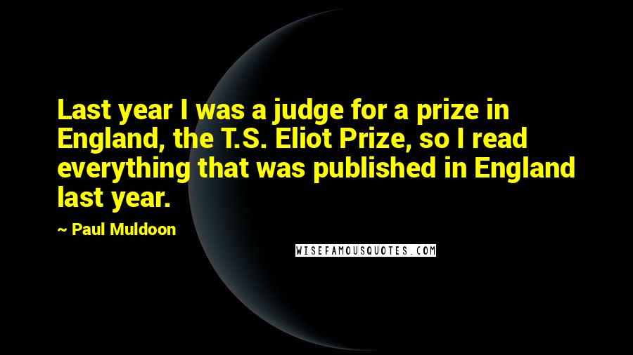 Paul Muldoon Quotes: Last year I was a judge for a prize in England, the T.S. Eliot Prize, so I read everything that was published in England last year.