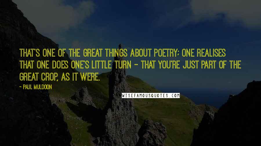 Paul Muldoon Quotes: That's one of the great things about poetry; one realises that one does one's little turn - that you're just part of the great crop, as it were.